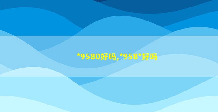 *
9580好吗,*
958*
好吗