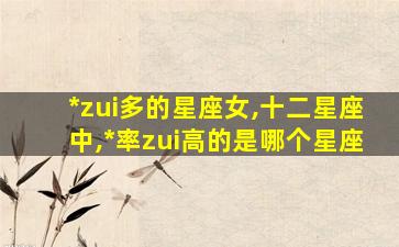 *
zui
多的星座女,十二星座中,*
率zui
高的是哪个星座