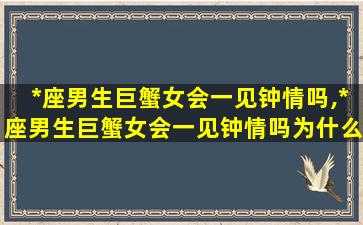 *
座男生巨蟹女会一见钟情吗,*
座男生巨蟹女会一见钟情吗为什么