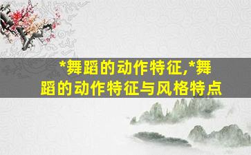*
舞蹈的动作特征,*
舞蹈的动作特征与风格特点