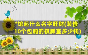 *
馆起什么名字旺财(装修10个包厢的棋牌室多少钱)