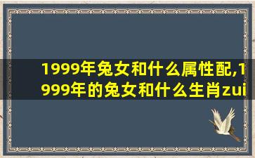 1999年兔女和什么属性配,1999年的兔女和什么生肖zui
配