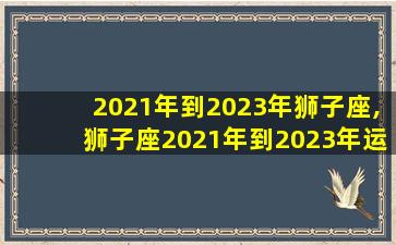 2021年到2023年狮子座,狮子座2021年到2023年运势