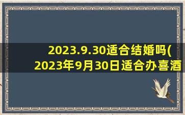 2023.9.30适合结婚吗(2023年9月30日适合办喜酒吗)