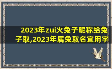 2023年zui
火兔子昵称给兔子取,2023年属兔取名宜用字大全