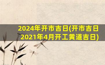 2024年开市吉日(开市吉日2021年4月开工黄道吉日)