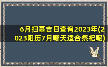 6月扫墓吉日查询2023年(2023阳历7月哪天适合祭祀呢)