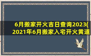 6月搬家开火吉日查询2023(2021年6月搬家入宅开火黄道吉日)