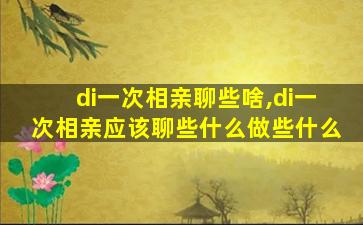 di一
次相亲聊些啥,di一
次相亲应该聊些什么做些什么