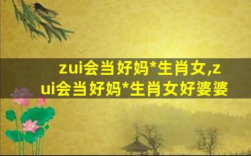 zui
会当好妈*
生肖女,zui
会当好妈*
生肖女好婆婆