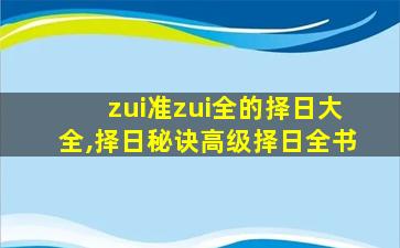 zui
准zui
全的择日大全,择日秘诀高级择日全书