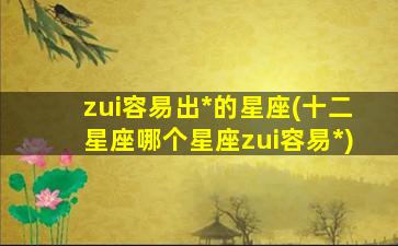 zui
容易出*
的星座(十二星座哪个星座zui
容易*
)