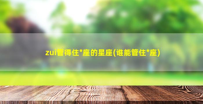 zui
管得住*
座的星座(谁能管住*
座)