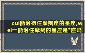 zui
能治得住摩羯座的星座,wei一
能治住摩羯的星座是*
座吗