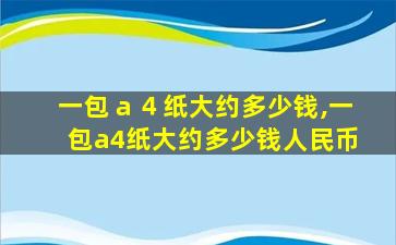 一包ａ４纸大约多少钱,一包a4纸大约多少钱人民币