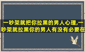 一吵架就把你拉黑的男人心理,一吵架就拉黑你的男人有没有必要在把他也拉黑