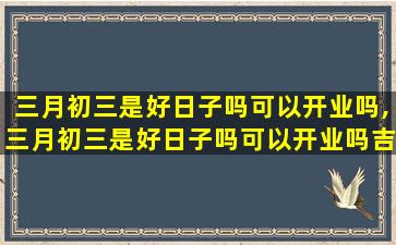 三月初三是好日子吗可以开业吗,三月初三是好日子吗可以开业吗吉利吗