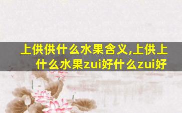 上供供什么水果含义,上供上什么水果zui
好什么zui
好