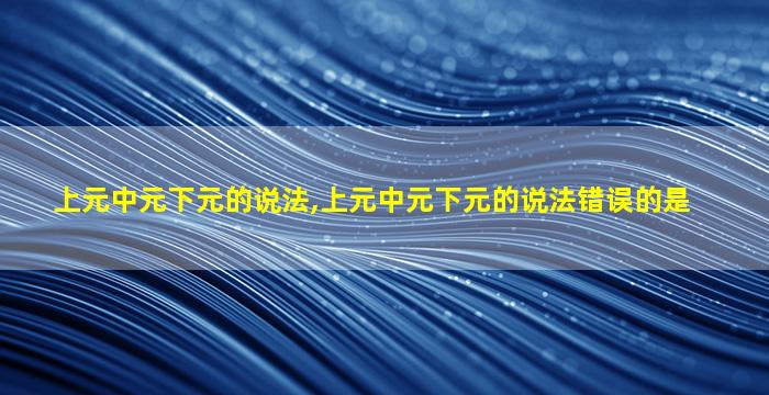 上元中元下元的说法,上元中元下元的说法错误的是