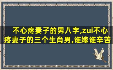 不心疼妻子的男八字,zui
不心疼妻子的三个生肖男,谁嫁谁辛苦,婚后成保姆