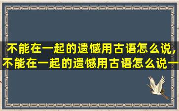 不能在一起的遗憾用古语怎么说,不能在一起的遗憾用古语怎么说一句话