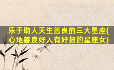 乐于助人天生善良的三大星座(心地善良好人有好报的星座女)