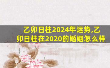 乙卯日柱2024年运势,乙卯日柱在2020的婚姻怎么样