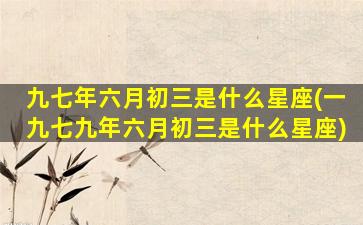 九七年六月初三是什么星座(一九七九年六月初三是什么星座)