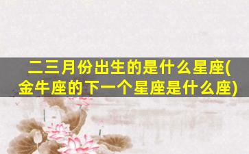 二三月份出生的是什么星座(金牛座的下一个星座是什么座)