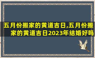 五月份搬家的黄道吉日,五月份搬家的黄道吉日2023年结婚好吗