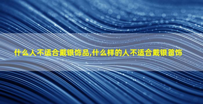 什么人不适合戴银饰品,什么样的人不适合戴银首饰