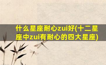 什么星座耐心zui
好(十二星座中zui
有耐心的四大星座)