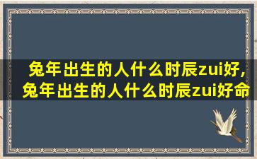 兔年出生的人什么时辰zui
好,兔年出生的人什么时辰zui
好命运