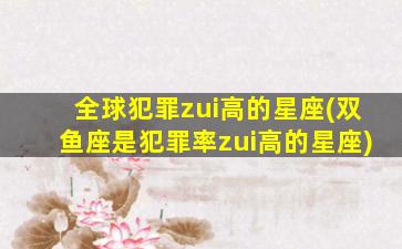 全球犯罪zui
高的星座(双鱼座是犯罪率zui
高的星座)