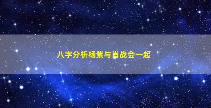 八字分析杨紫与肖战会一起