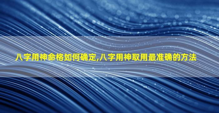 八字用神命格如何确定,八字用神取用最准确的方法