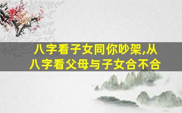 八字看子女同你吵架,从八字看父母与子女合不合