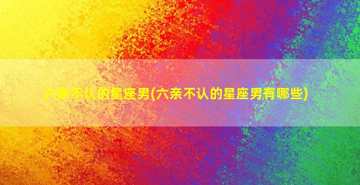 六亲不认的星座男(六亲不认的星座男有哪些)