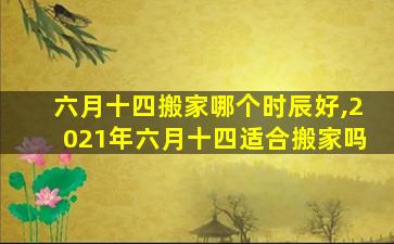 六月十四搬家哪个时辰好,2021年六月十四适合搬家吗