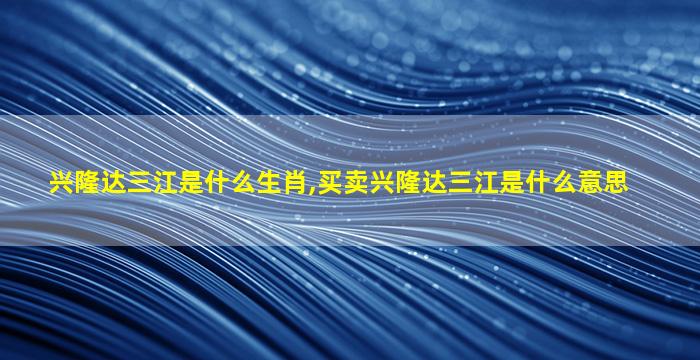 兴隆达三江是什么生肖,买卖兴隆达三江是什么意思