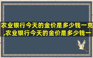 农业银行今天的金价是多少钱一克,农业银行今天的金价是多少钱一克呢