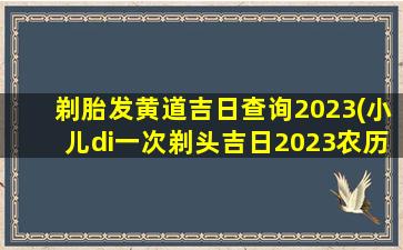 剃胎发黄道吉日查询2023(小儿di一
次剃头吉日2023农历)