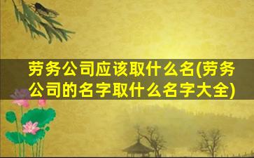 劳务公司应该取什么名(劳务公司的名字取什么名字大全)