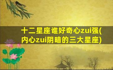 十二星座谁好奇心zui
强(内心zui
阴暗的三大星座)