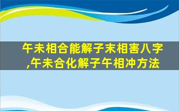 午未相合能解子末相害八字,午未合化解子午相冲方法