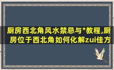 厨房西北角风水禁忌与*
教程,厨房位于西北角如何化解zui
佳方位