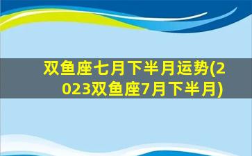 双鱼座七月下半月运势(2023双鱼座7月下半月)