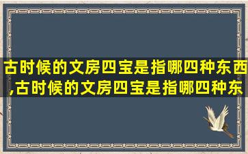 古时候的文房四宝是指哪四种东西,古时候的文房四宝是指哪四种东西的名称