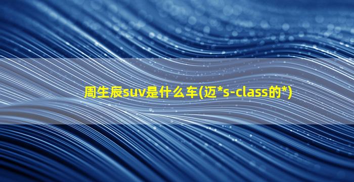 周生辰suv是什么车(迈*
s-class的*
)