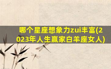 哪个星座想象力zui
丰富(2023年人生赢家白羊座女人)